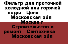 Фильтр для проточной холодной или горячей воды › Цена ­ 15 000 - Московская обл., Москва г. Строительство и ремонт » Сантехника   . Московская обл.